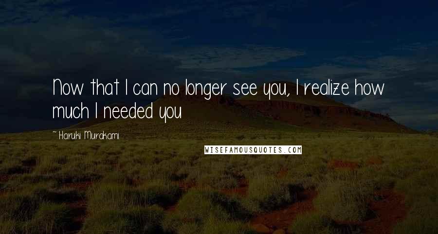 Haruki Murakami Quotes: Now that I can no longer see you, I realize how much I needed you