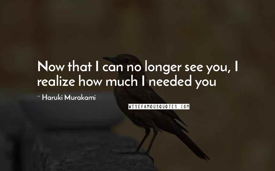 Haruki Murakami Quotes: Now that I can no longer see you, I realize how much I needed you