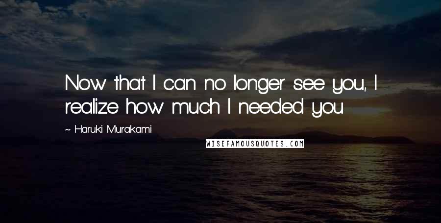 Haruki Murakami Quotes: Now that I can no longer see you, I realize how much I needed you