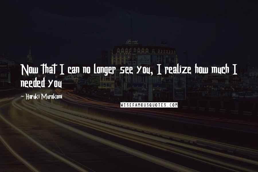 Haruki Murakami Quotes: Now that I can no longer see you, I realize how much I needed you