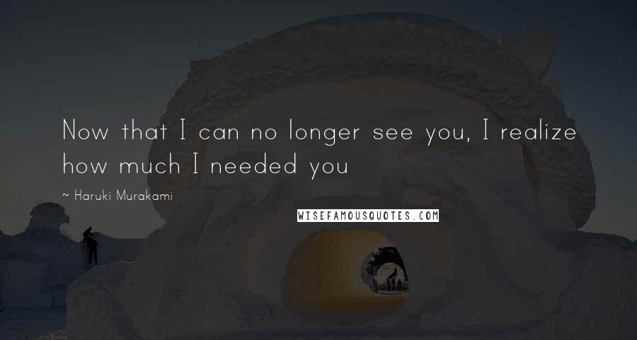 Haruki Murakami Quotes: Now that I can no longer see you, I realize how much I needed you