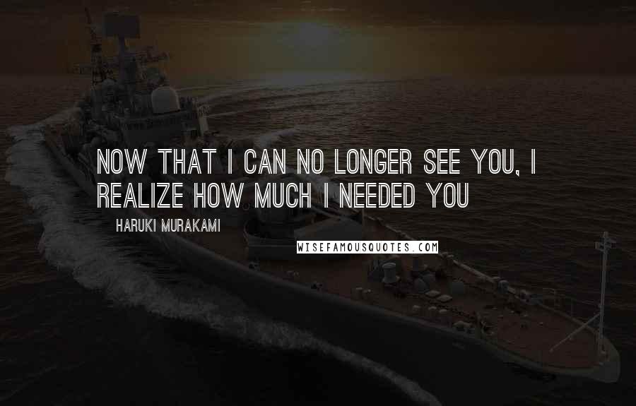 Haruki Murakami Quotes: Now that I can no longer see you, I realize how much I needed you