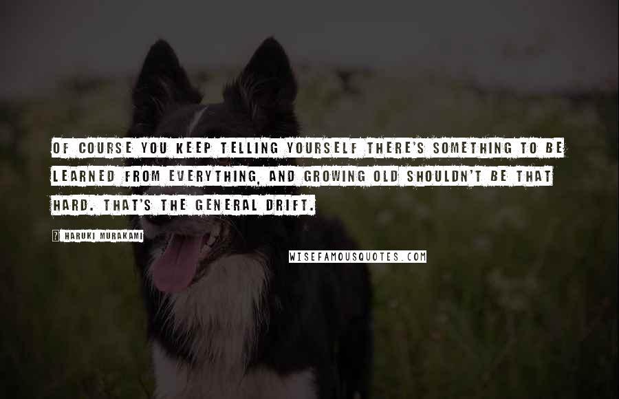 Haruki Murakami Quotes: Of course you keep telling yourself there's something to be learned from everything, and growing old shouldn't be that hard. That's the general drift.