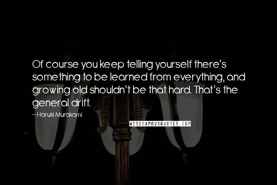 Haruki Murakami Quotes: Of course you keep telling yourself there's something to be learned from everything, and growing old shouldn't be that hard. That's the general drift.