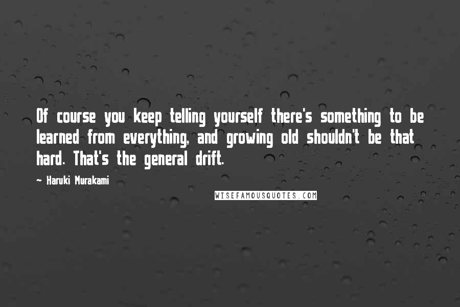 Haruki Murakami Quotes: Of course you keep telling yourself there's something to be learned from everything, and growing old shouldn't be that hard. That's the general drift.