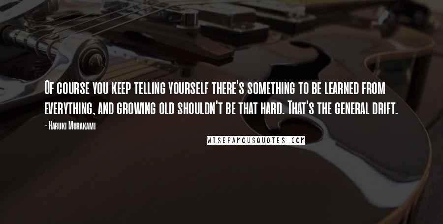 Haruki Murakami Quotes: Of course you keep telling yourself there's something to be learned from everything, and growing old shouldn't be that hard. That's the general drift.