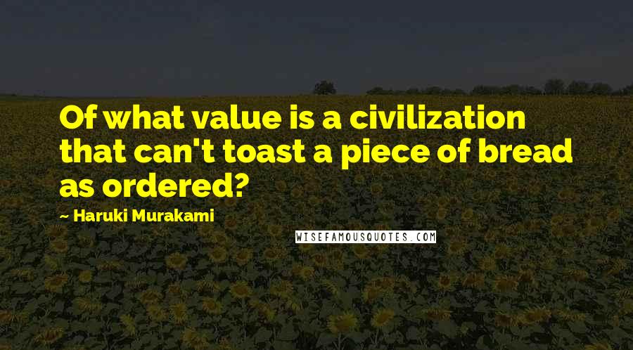 Haruki Murakami Quotes: Of what value is a civilization that can't toast a piece of bread as ordered?
