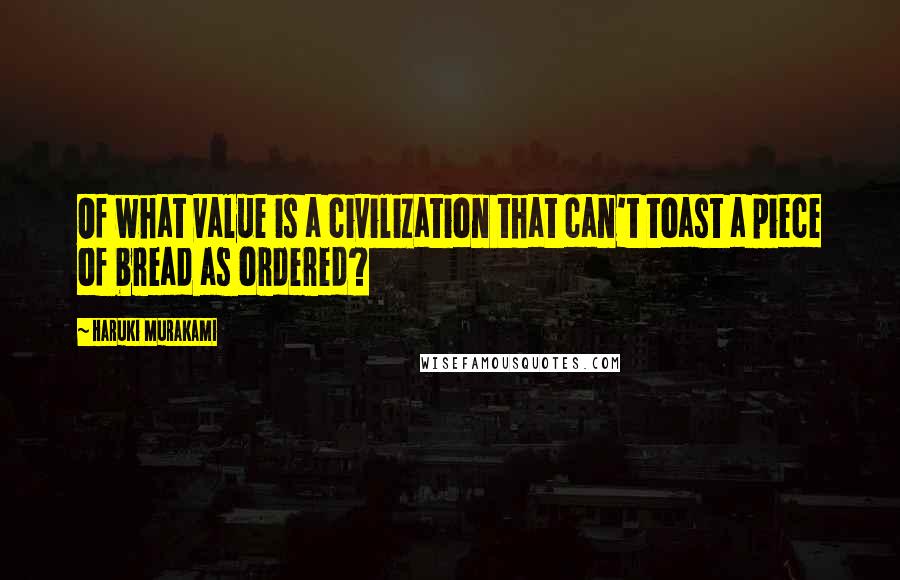 Haruki Murakami Quotes: Of what value is a civilization that can't toast a piece of bread as ordered?