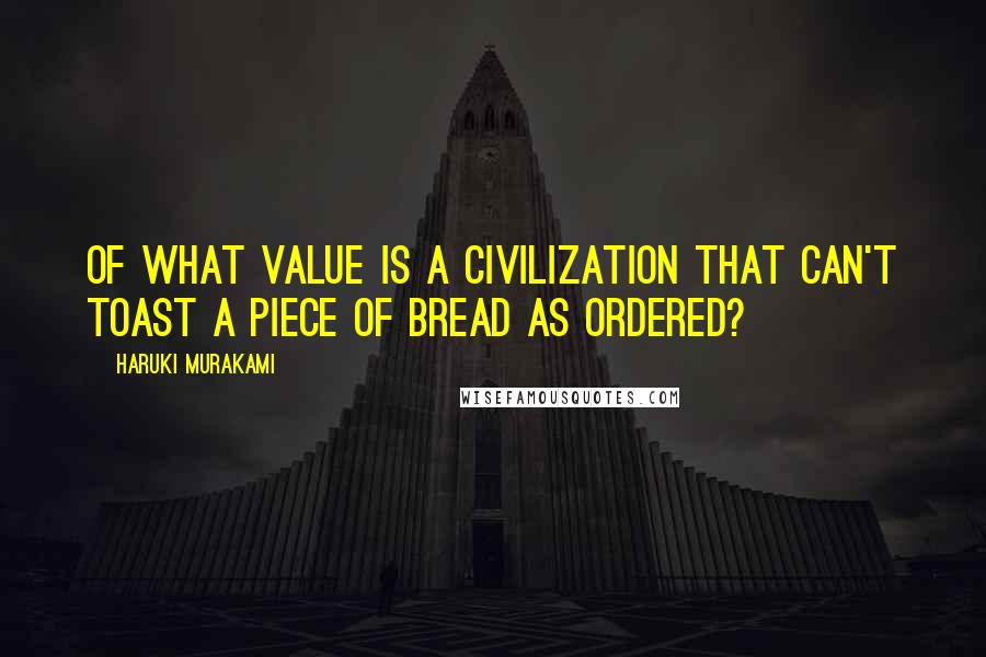 Haruki Murakami Quotes: Of what value is a civilization that can't toast a piece of bread as ordered?