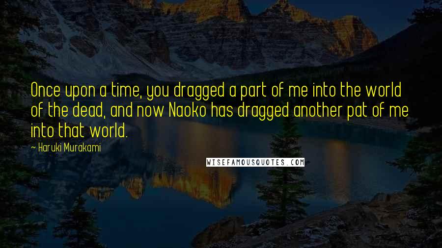 Haruki Murakami Quotes: Once upon a time, you dragged a part of me into the world of the dead, and now Naoko has dragged another pat of me into that world.