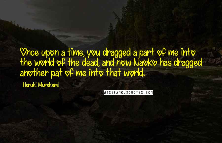 Haruki Murakami Quotes: Once upon a time, you dragged a part of me into the world of the dead, and now Naoko has dragged another pat of me into that world.