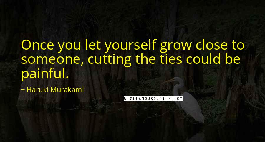 Haruki Murakami Quotes: Once you let yourself grow close to someone, cutting the ties could be painful.