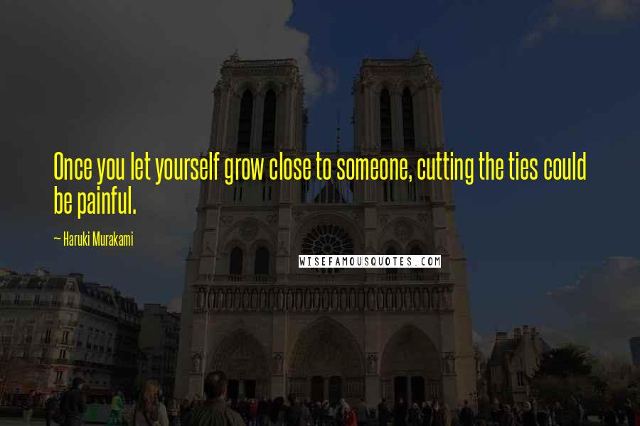 Haruki Murakami Quotes: Once you let yourself grow close to someone, cutting the ties could be painful.