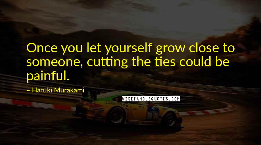 Haruki Murakami Quotes: Once you let yourself grow close to someone, cutting the ties could be painful.