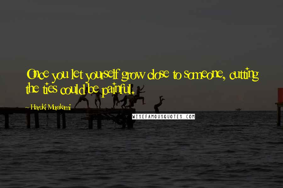 Haruki Murakami Quotes: Once you let yourself grow close to someone, cutting the ties could be painful.