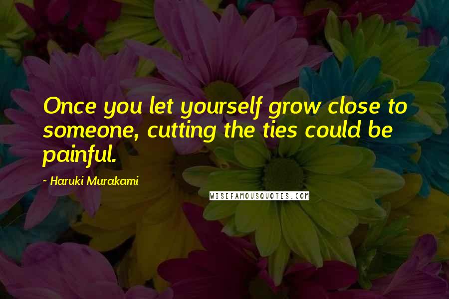 Haruki Murakami Quotes: Once you let yourself grow close to someone, cutting the ties could be painful.