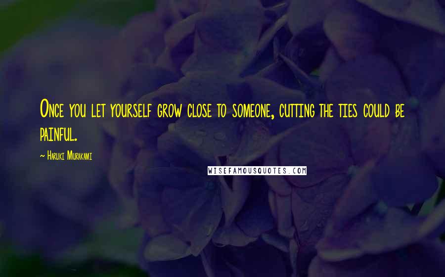 Haruki Murakami Quotes: Once you let yourself grow close to someone, cutting the ties could be painful.