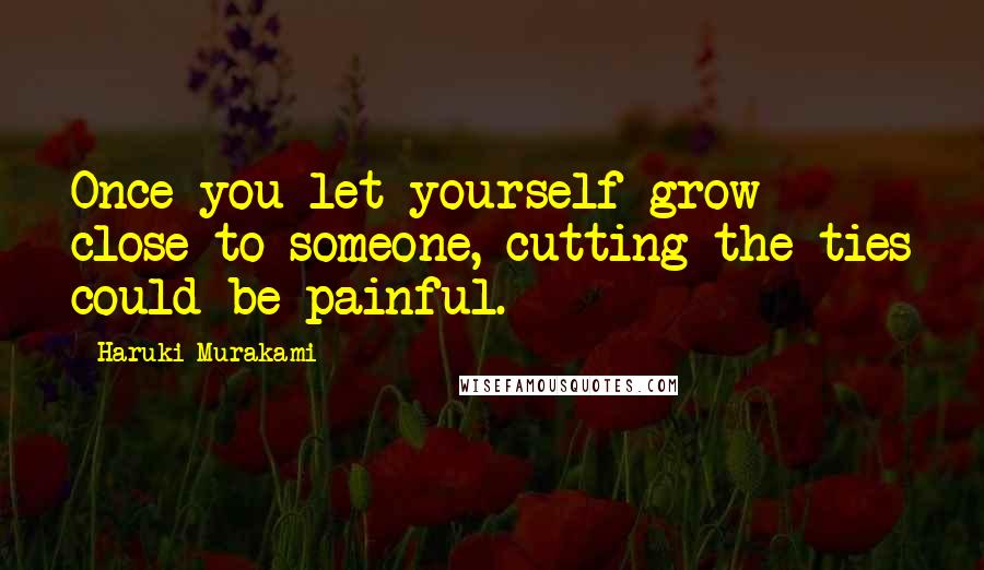 Haruki Murakami Quotes: Once you let yourself grow close to someone, cutting the ties could be painful.