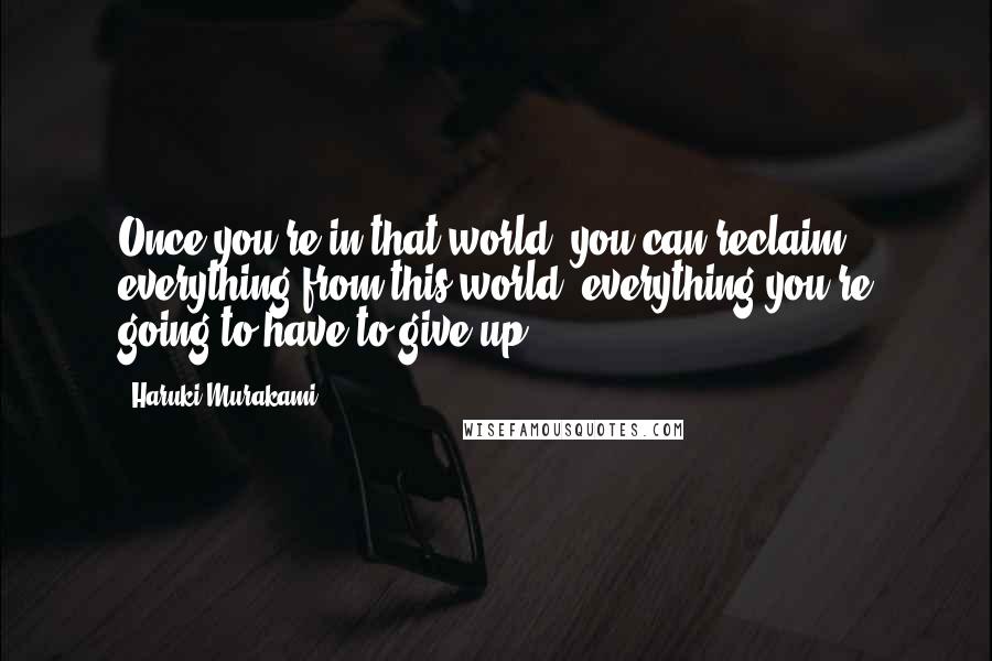 Haruki Murakami Quotes: Once you're in that world, you can reclaim everything from this world, everything you're going to have to give up.