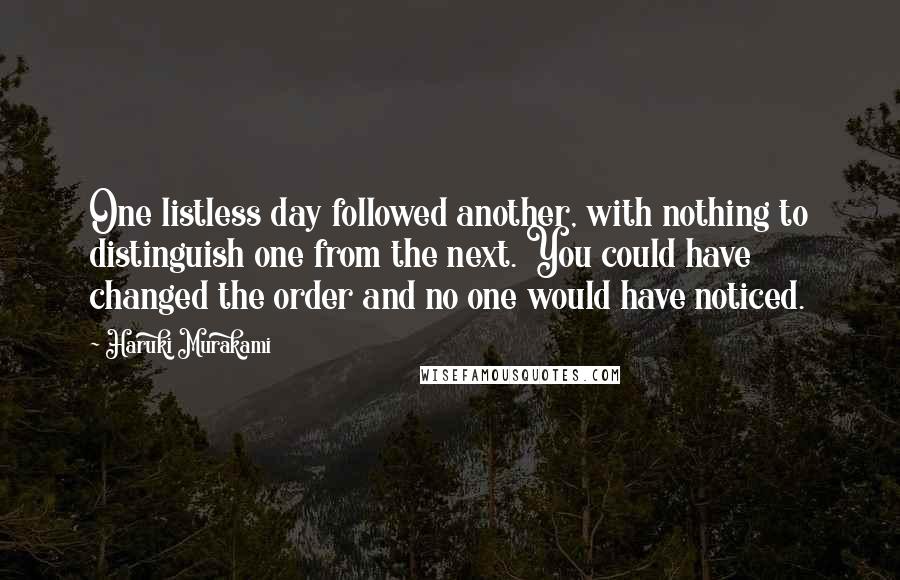 Haruki Murakami Quotes: One listless day followed another, with nothing to distinguish one from the next. You could have changed the order and no one would have noticed.