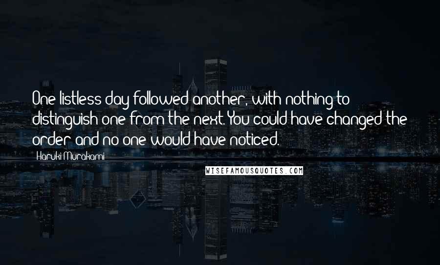 Haruki Murakami Quotes: One listless day followed another, with nothing to distinguish one from the next. You could have changed the order and no one would have noticed.