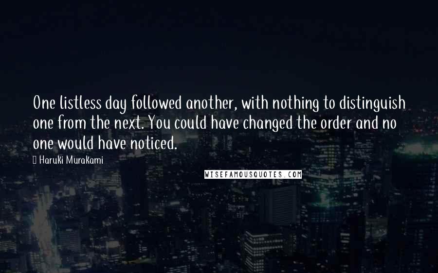 Haruki Murakami Quotes: One listless day followed another, with nothing to distinguish one from the next. You could have changed the order and no one would have noticed.