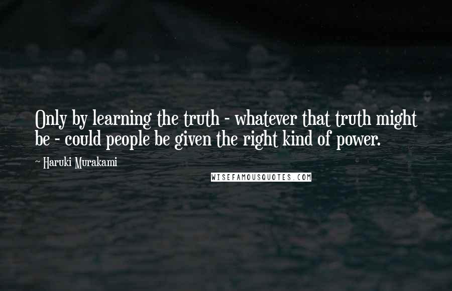 Haruki Murakami Quotes: Only by learning the truth - whatever that truth might be - could people be given the right kind of power.