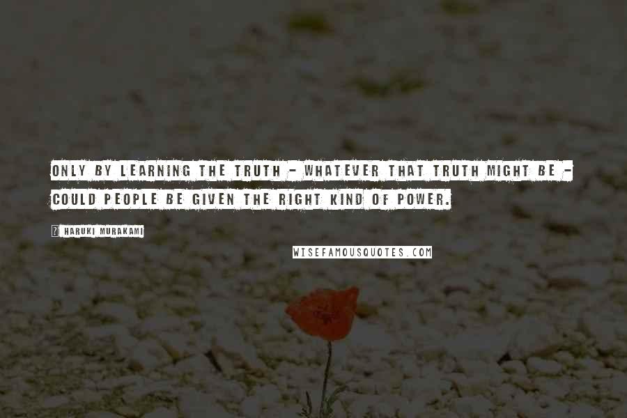 Haruki Murakami Quotes: Only by learning the truth - whatever that truth might be - could people be given the right kind of power.