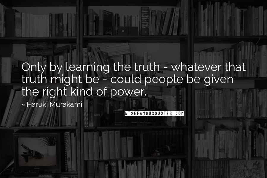 Haruki Murakami Quotes: Only by learning the truth - whatever that truth might be - could people be given the right kind of power.