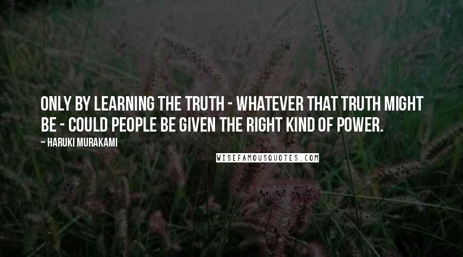 Haruki Murakami Quotes: Only by learning the truth - whatever that truth might be - could people be given the right kind of power.