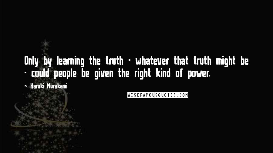 Haruki Murakami Quotes: Only by learning the truth - whatever that truth might be - could people be given the right kind of power.
