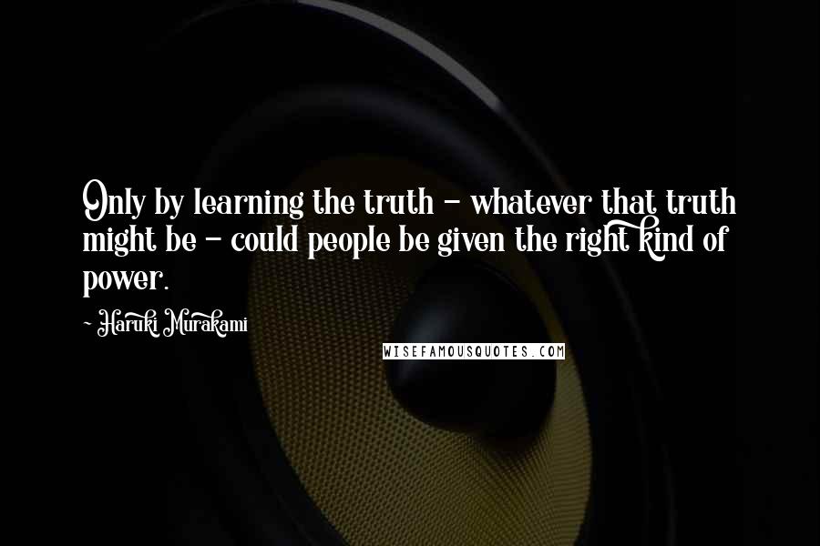 Haruki Murakami Quotes: Only by learning the truth - whatever that truth might be - could people be given the right kind of power.