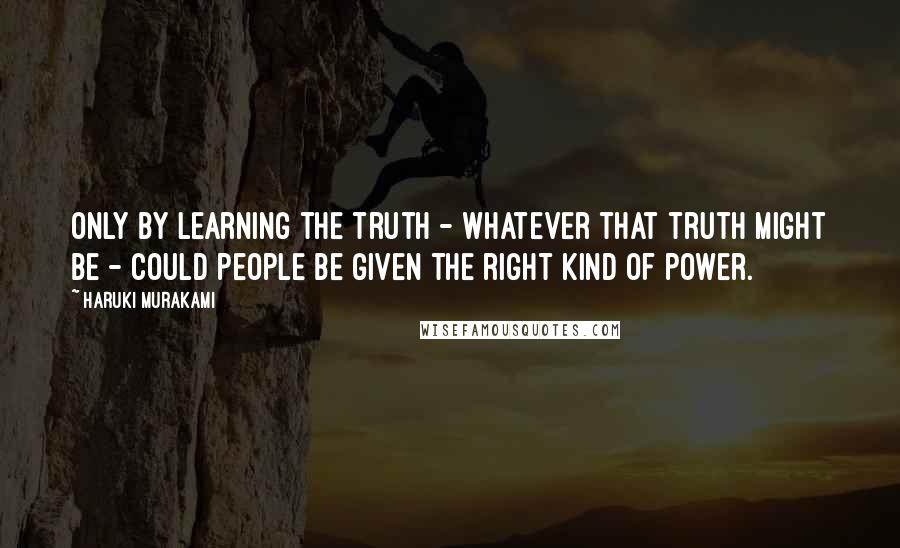 Haruki Murakami Quotes: Only by learning the truth - whatever that truth might be - could people be given the right kind of power.