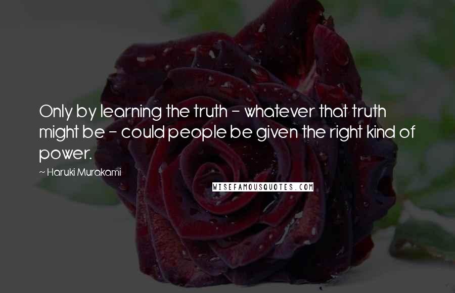 Haruki Murakami Quotes: Only by learning the truth - whatever that truth might be - could people be given the right kind of power.