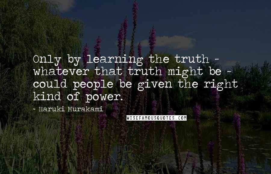 Haruki Murakami Quotes: Only by learning the truth - whatever that truth might be - could people be given the right kind of power.