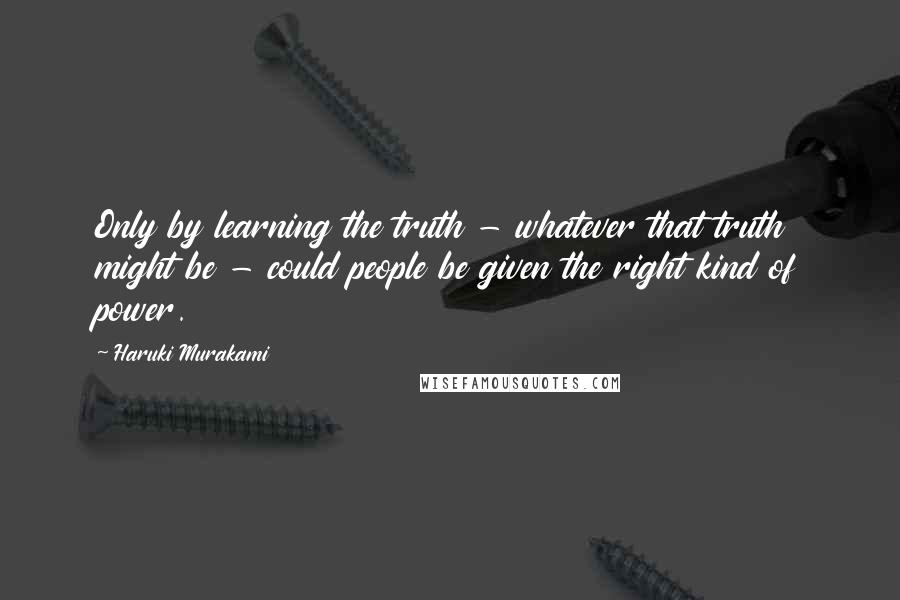 Haruki Murakami Quotes: Only by learning the truth - whatever that truth might be - could people be given the right kind of power.