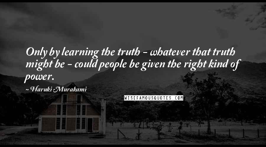 Haruki Murakami Quotes: Only by learning the truth - whatever that truth might be - could people be given the right kind of power.
