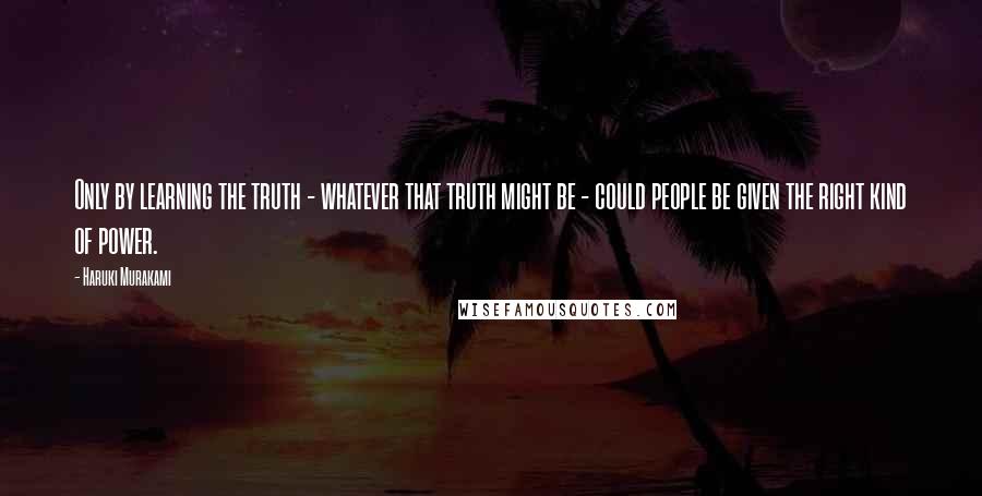 Haruki Murakami Quotes: Only by learning the truth - whatever that truth might be - could people be given the right kind of power.