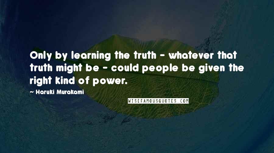 Haruki Murakami Quotes: Only by learning the truth - whatever that truth might be - could people be given the right kind of power.