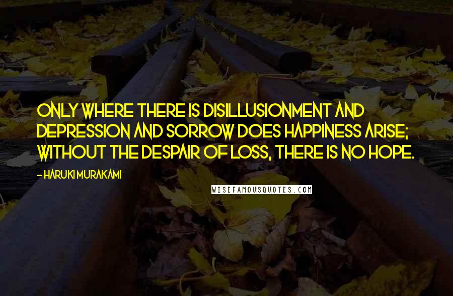 Haruki Murakami Quotes: Only where there is disillusionment and depression and sorrow does happiness arise; without the despair of loss, there is no hope.