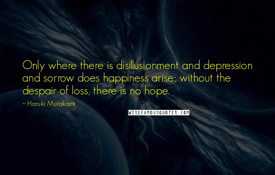 Haruki Murakami Quotes: Only where there is disillusionment and depression and sorrow does happiness arise; without the despair of loss, there is no hope.