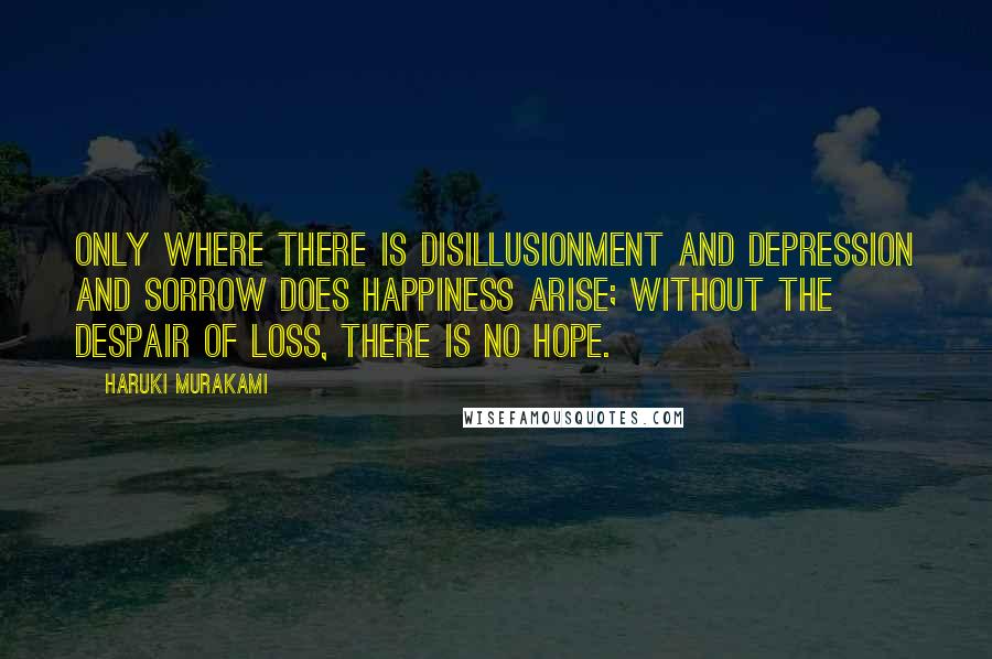 Haruki Murakami Quotes: Only where there is disillusionment and depression and sorrow does happiness arise; without the despair of loss, there is no hope.