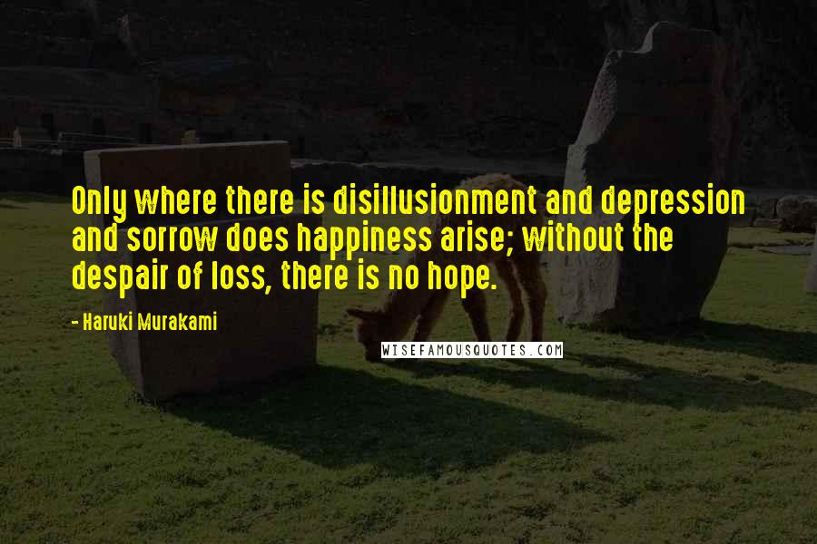 Haruki Murakami Quotes: Only where there is disillusionment and depression and sorrow does happiness arise; without the despair of loss, there is no hope.