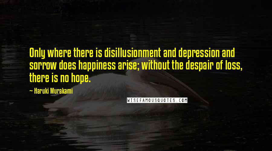 Haruki Murakami Quotes: Only where there is disillusionment and depression and sorrow does happiness arise; without the despair of loss, there is no hope.