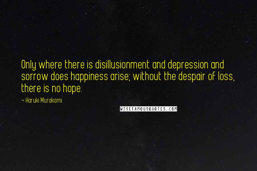 Haruki Murakami Quotes: Only where there is disillusionment and depression and sorrow does happiness arise; without the despair of loss, there is no hope.