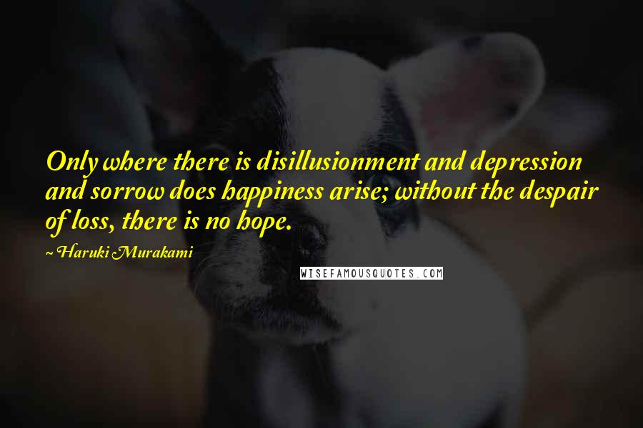 Haruki Murakami Quotes: Only where there is disillusionment and depression and sorrow does happiness arise; without the despair of loss, there is no hope.