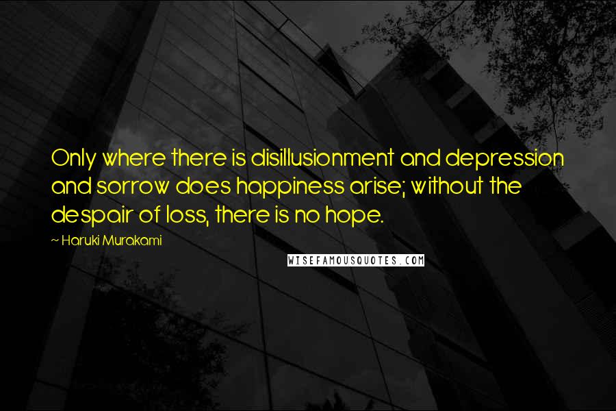 Haruki Murakami Quotes: Only where there is disillusionment and depression and sorrow does happiness arise; without the despair of loss, there is no hope.