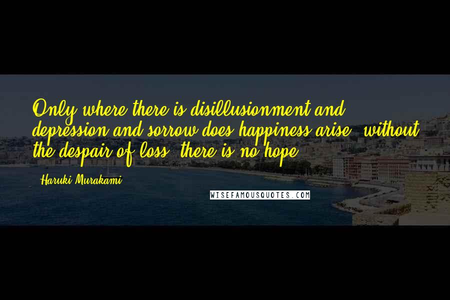 Haruki Murakami Quotes: Only where there is disillusionment and depression and sorrow does happiness arise; without the despair of loss, there is no hope.