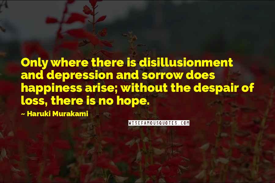 Haruki Murakami Quotes: Only where there is disillusionment and depression and sorrow does happiness arise; without the despair of loss, there is no hope.