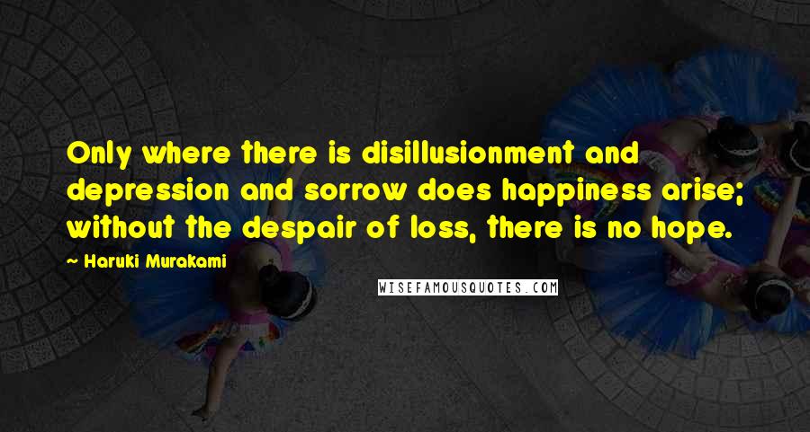 Haruki Murakami Quotes: Only where there is disillusionment and depression and sorrow does happiness arise; without the despair of loss, there is no hope.